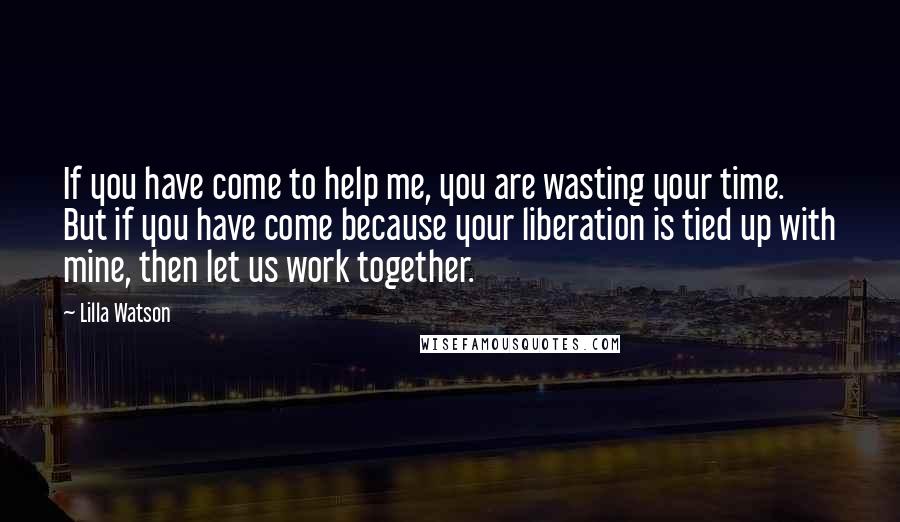 Lilla Watson Quotes: If you have come to help me, you are wasting your time. But if you have come because your liberation is tied up with mine, then let us work together.