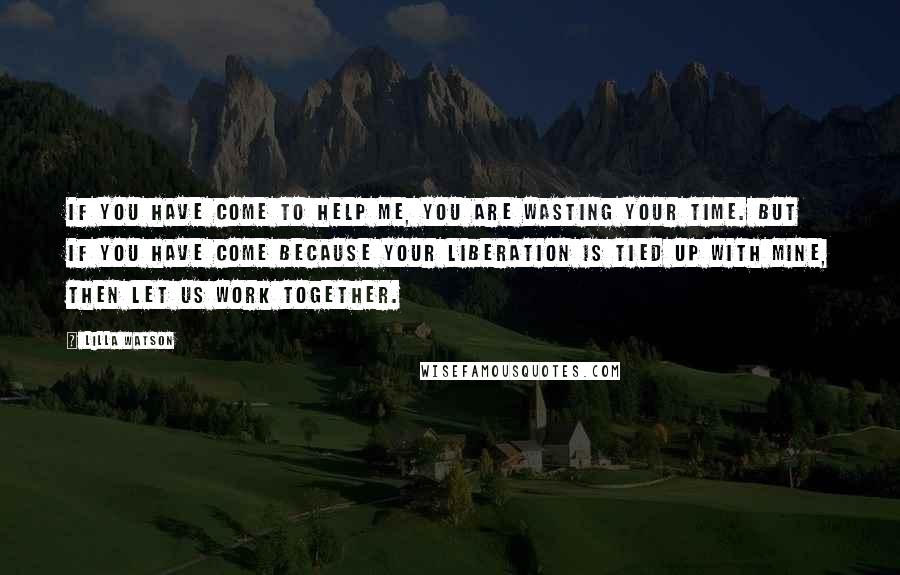 Lilla Watson Quotes: If you have come to help me, you are wasting your time. But if you have come because your liberation is tied up with mine, then let us work together.