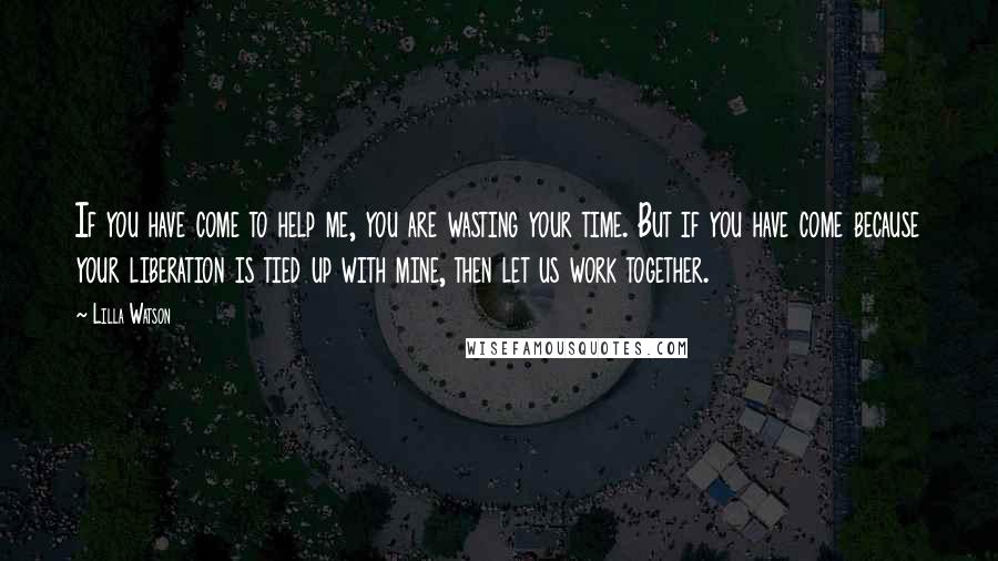 Lilla Watson Quotes: If you have come to help me, you are wasting your time. But if you have come because your liberation is tied up with mine, then let us work together.