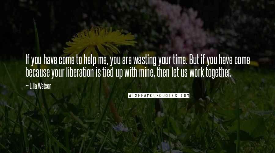 Lilla Watson Quotes: If you have come to help me, you are wasting your time. But if you have come because your liberation is tied up with mine, then let us work together.