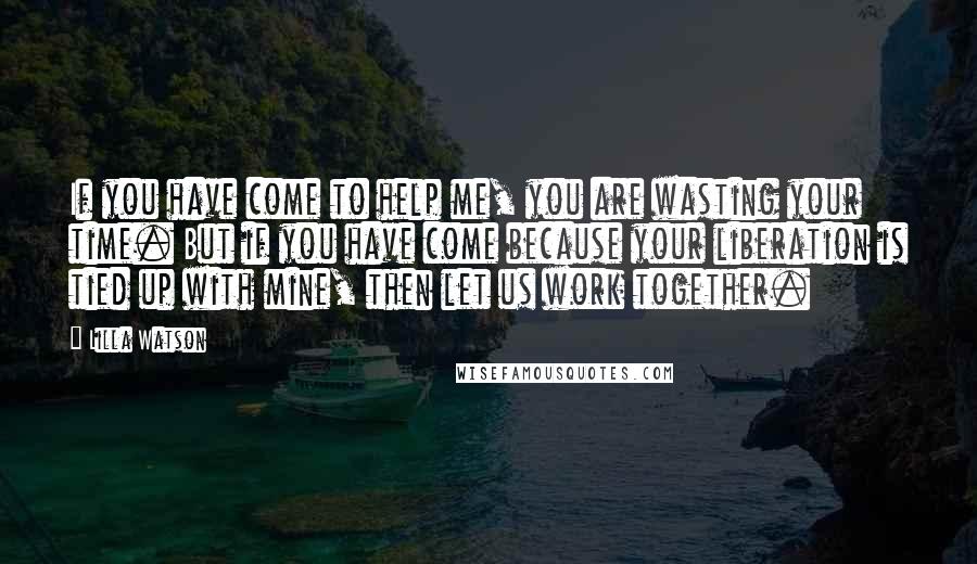 Lilla Watson Quotes: If you have come to help me, you are wasting your time. But if you have come because your liberation is tied up with mine, then let us work together.