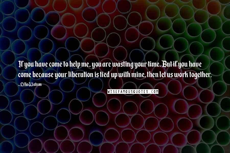 Lilla Watson Quotes: If you have come to help me, you are wasting your time. But if you have come because your liberation is tied up with mine, then let us work together.