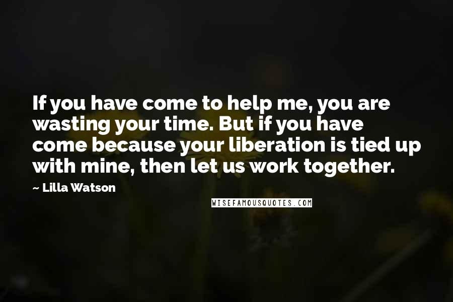 Lilla Watson Quotes: If you have come to help me, you are wasting your time. But if you have come because your liberation is tied up with mine, then let us work together.