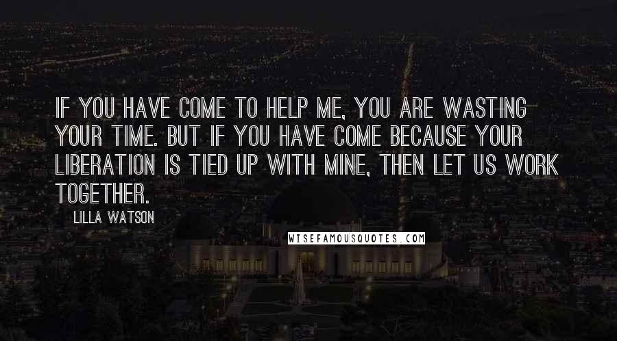 Lilla Watson Quotes: If you have come to help me, you are wasting your time. But if you have come because your liberation is tied up with mine, then let us work together.