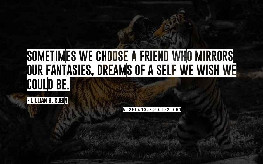 Lillian B. Rubin Quotes: Sometimes we choose a friend who mirrors our fantasies, dreams of a self we wish we could be.