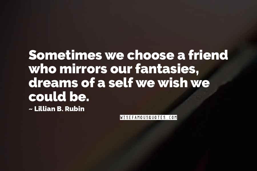 Lillian B. Rubin Quotes: Sometimes we choose a friend who mirrors our fantasies, dreams of a self we wish we could be.