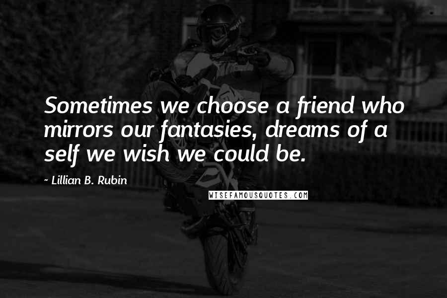 Lillian B. Rubin Quotes: Sometimes we choose a friend who mirrors our fantasies, dreams of a self we wish we could be.