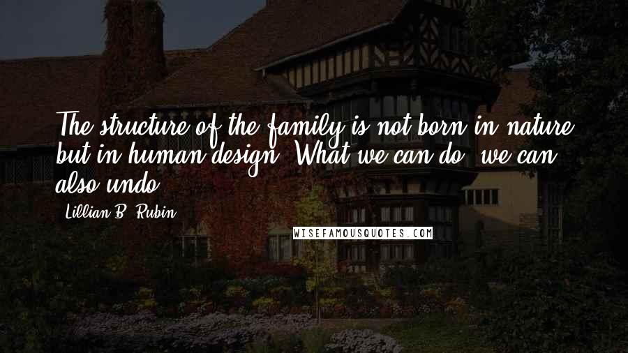 Lillian B. Rubin Quotes: The structure of the family is not born in nature but in human design. What we can do, we can also undo.