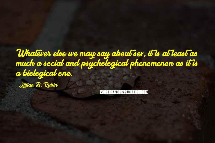 Lillian B. Rubin Quotes: Whatever else we may say about sex, it is at least as much a social and psychological phenomenon as it is a biological one.