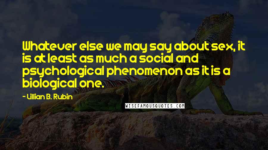 Lillian B. Rubin Quotes: Whatever else we may say about sex, it is at least as much a social and psychological phenomenon as it is a biological one.