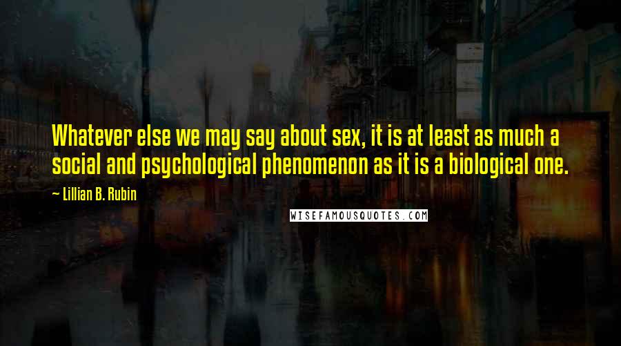 Lillian B. Rubin Quotes: Whatever else we may say about sex, it is at least as much a social and psychological phenomenon as it is a biological one.