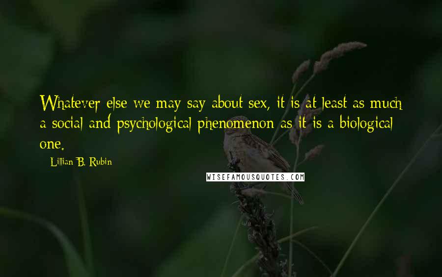 Lillian B. Rubin Quotes: Whatever else we may say about sex, it is at least as much a social and psychological phenomenon as it is a biological one.