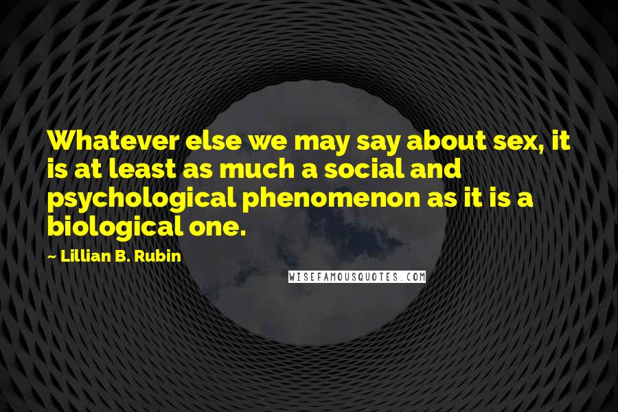 Lillian B. Rubin Quotes: Whatever else we may say about sex, it is at least as much a social and psychological phenomenon as it is a biological one.