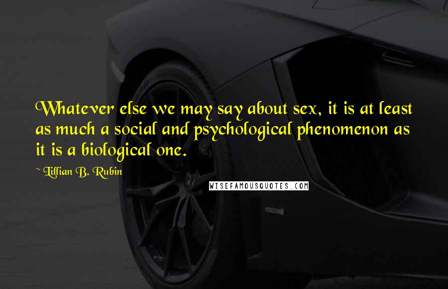 Lillian B. Rubin Quotes: Whatever else we may say about sex, it is at least as much a social and psychological phenomenon as it is a biological one.