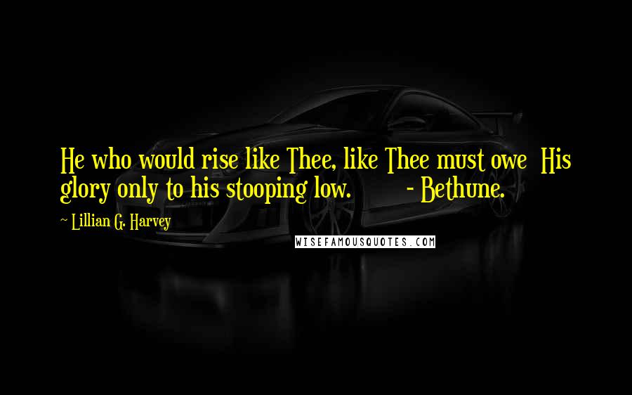 Lillian G. Harvey Quotes: He who would rise like Thee, like Thee must owe  His glory only to his stooping low.        - Bethune.