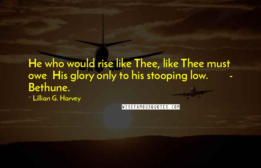 Lillian G. Harvey Quotes: He who would rise like Thee, like Thee must owe  His glory only to his stooping low.        - Bethune.