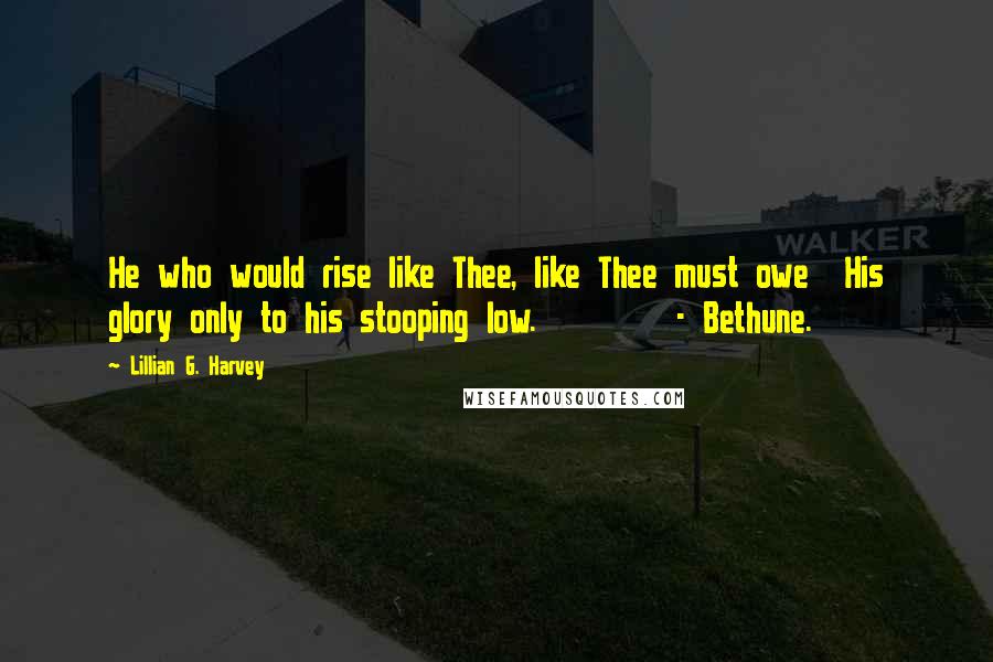 Lillian G. Harvey Quotes: He who would rise like Thee, like Thee must owe  His glory only to his stooping low.        - Bethune.