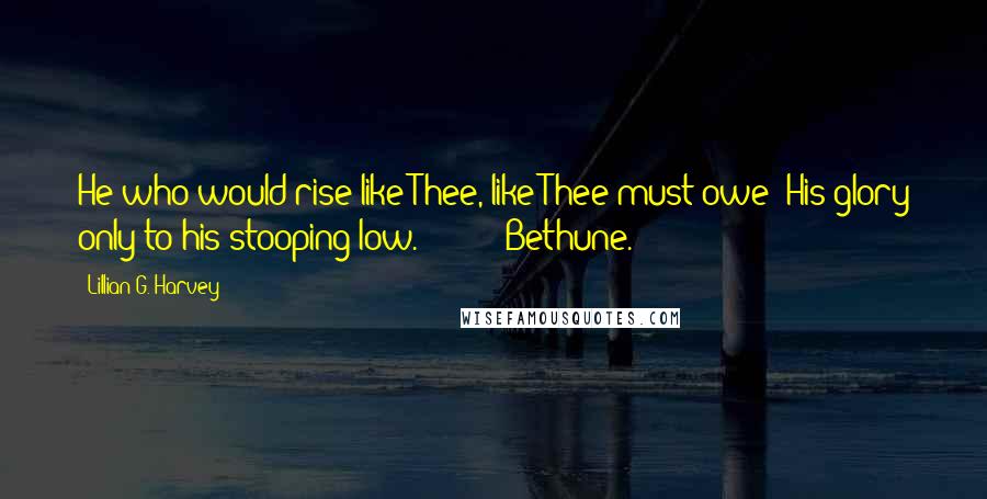 Lillian G. Harvey Quotes: He who would rise like Thee, like Thee must owe His glory only to his stooping low. - Bethune.