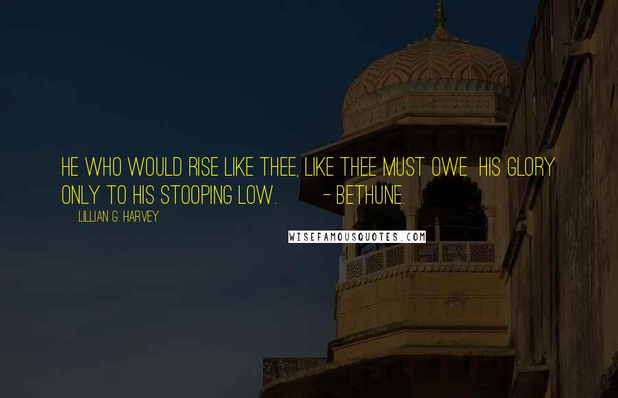 Lillian G. Harvey Quotes: He who would rise like Thee, like Thee must owe His glory only to his stooping low. - Bethune.
