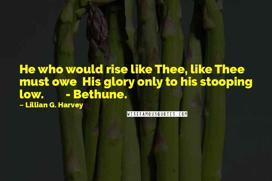 Lillian G. Harvey Quotes: He who would rise like Thee, like Thee must owe His glory only to his stooping low. - Bethune.