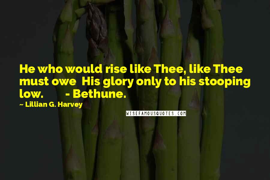 Lillian G. Harvey Quotes: He who would rise like Thee, like Thee must owe  His glory only to his stooping low.        - Bethune.