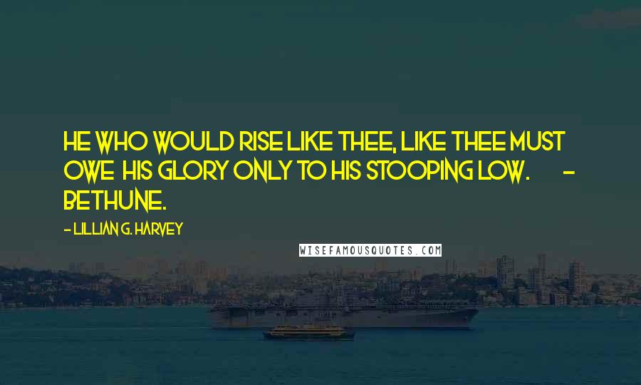 Lillian G. Harvey Quotes: He who would rise like Thee, like Thee must owe  His glory only to his stooping low.        - Bethune.