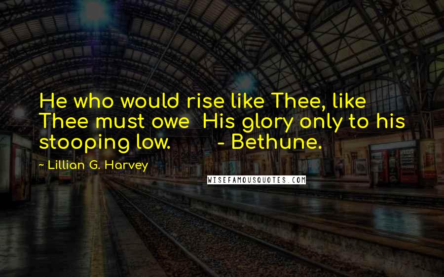 Lillian G. Harvey Quotes: He who would rise like Thee, like Thee must owe  His glory only to his stooping low.        - Bethune.