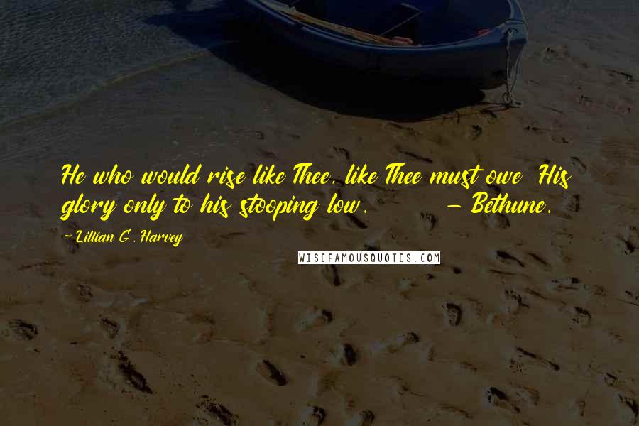 Lillian G. Harvey Quotes: He who would rise like Thee, like Thee must owe  His glory only to his stooping low.        - Bethune.