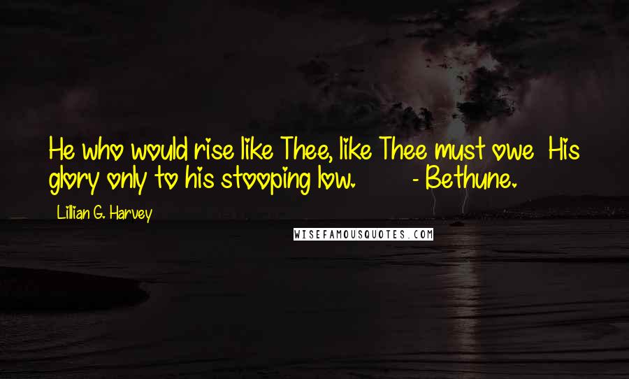 Lillian G. Harvey Quotes: He who would rise like Thee, like Thee must owe His glory only to his stooping low. - Bethune.