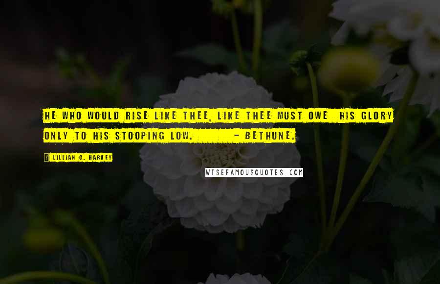 Lillian G. Harvey Quotes: He who would rise like Thee, like Thee must owe His glory only to his stooping low. - Bethune.