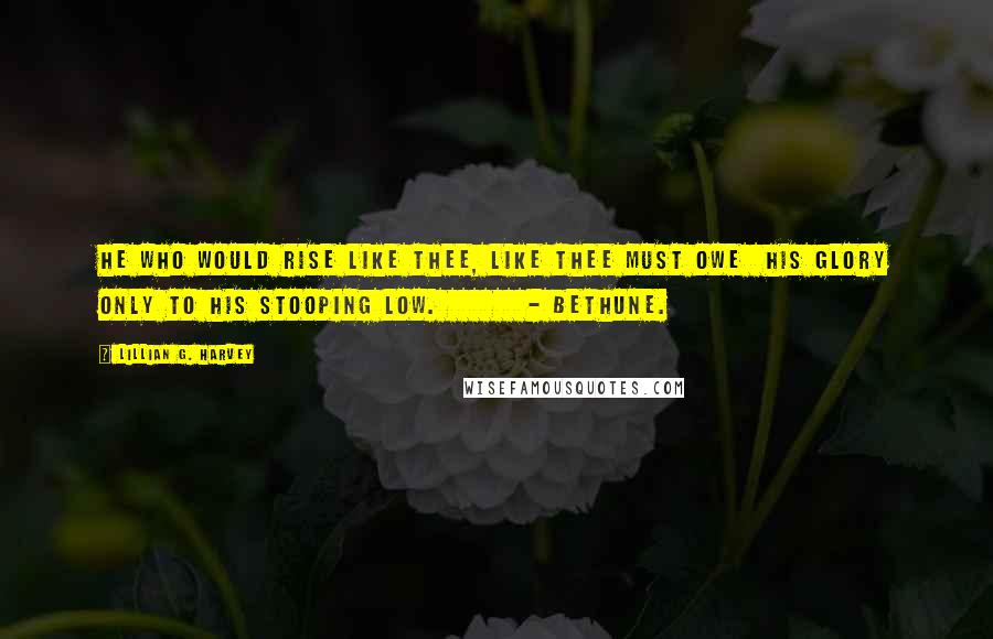 Lillian G. Harvey Quotes: He who would rise like Thee, like Thee must owe  His glory only to his stooping low.        - Bethune.