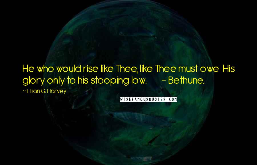 Lillian G. Harvey Quotes: He who would rise like Thee, like Thee must owe  His glory only to his stooping low.        - Bethune.