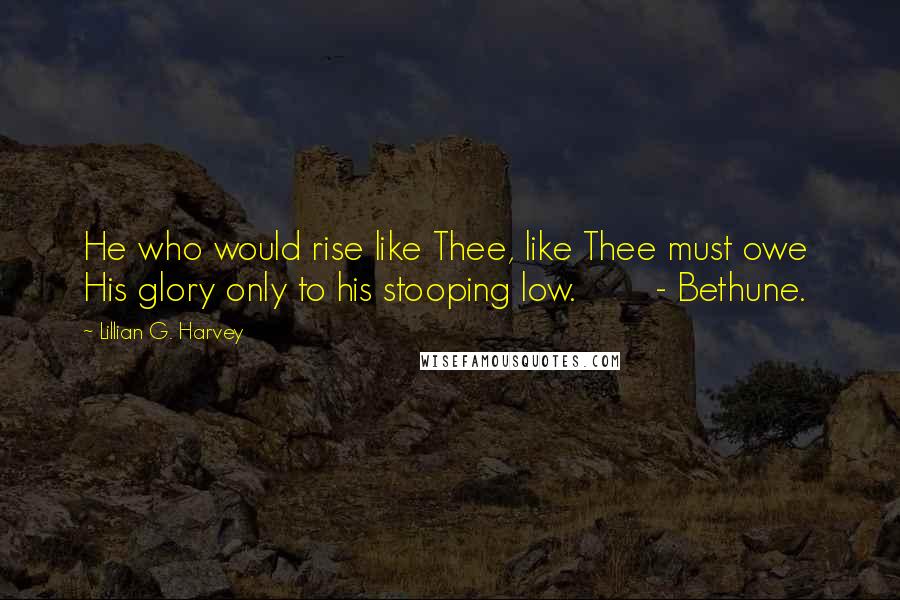 Lillian G. Harvey Quotes: He who would rise like Thee, like Thee must owe  His glory only to his stooping low.        - Bethune.