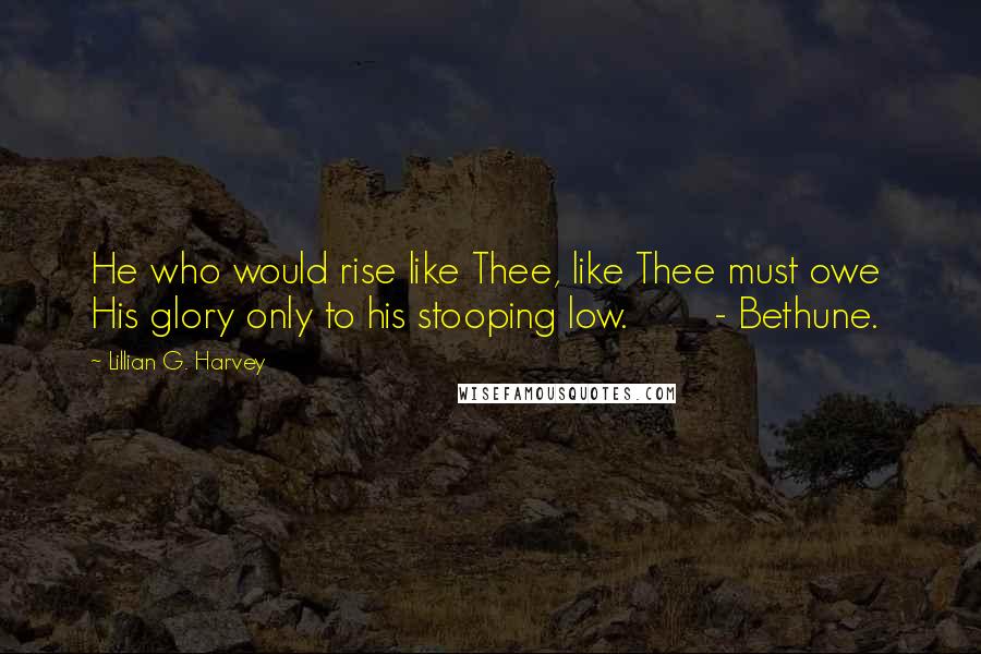 Lillian G. Harvey Quotes: He who would rise like Thee, like Thee must owe His glory only to his stooping low. - Bethune.