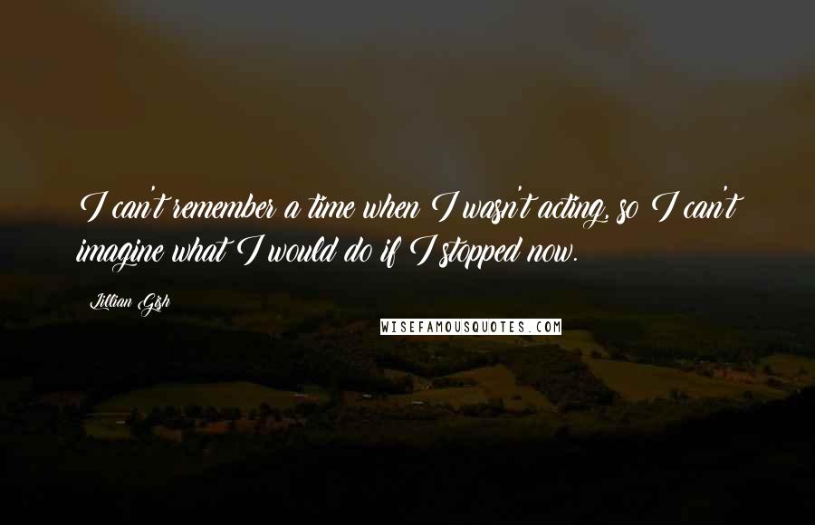 Lillian Gish Quotes: I can't remember a time when I wasn't acting, so I can't imagine what I would do if I stopped now.