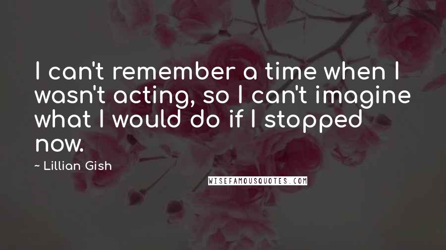 Lillian Gish Quotes: I can't remember a time when I wasn't acting, so I can't imagine what I would do if I stopped now.