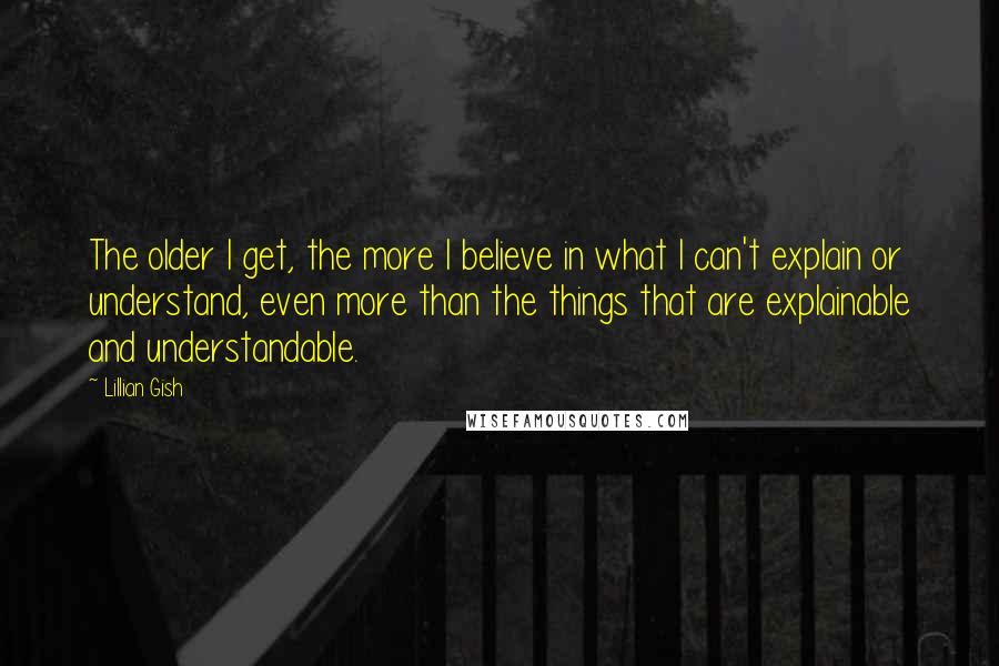 Lillian Gish Quotes: The older I get, the more I believe in what I can't explain or understand, even more than the things that are explainable and understandable.