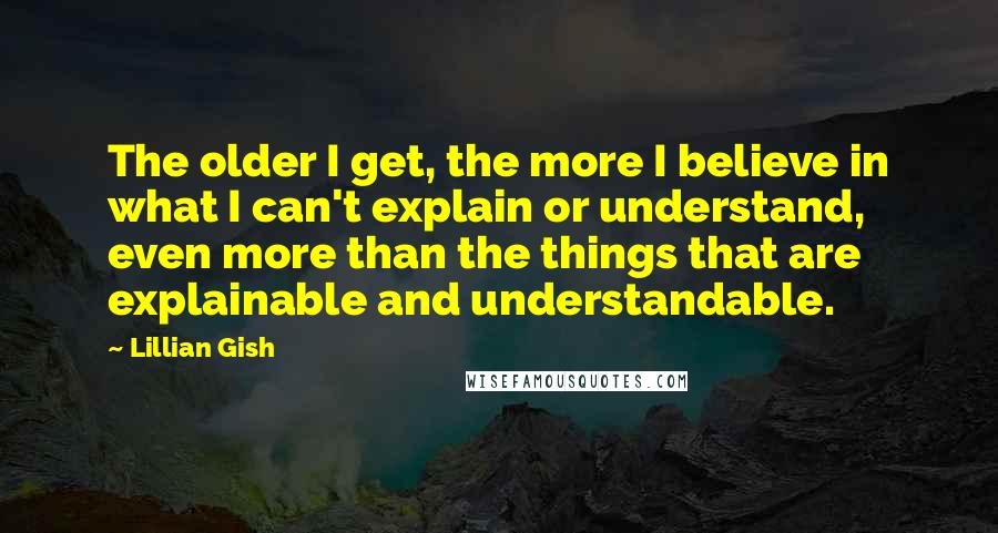 Lillian Gish Quotes: The older I get, the more I believe in what I can't explain or understand, even more than the things that are explainable and understandable.