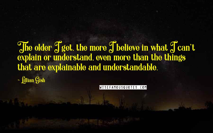 Lillian Gish Quotes: The older I get, the more I believe in what I can't explain or understand, even more than the things that are explainable and understandable.