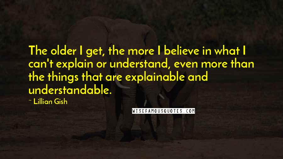 Lillian Gish Quotes: The older I get, the more I believe in what I can't explain or understand, even more than the things that are explainable and understandable.