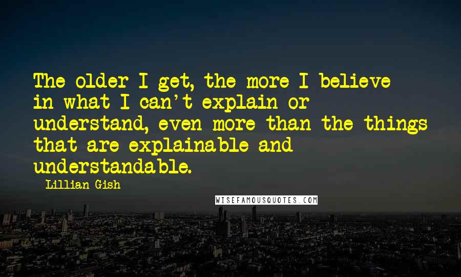 Lillian Gish Quotes: The older I get, the more I believe in what I can't explain or understand, even more than the things that are explainable and understandable.