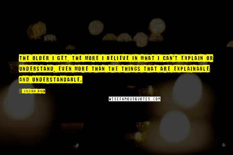 Lillian Gish Quotes: The older I get, the more I believe in what I can't explain or understand, even more than the things that are explainable and understandable.