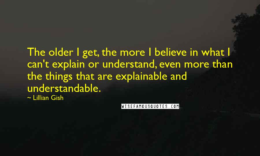 Lillian Gish Quotes: The older I get, the more I believe in what I can't explain or understand, even more than the things that are explainable and understandable.