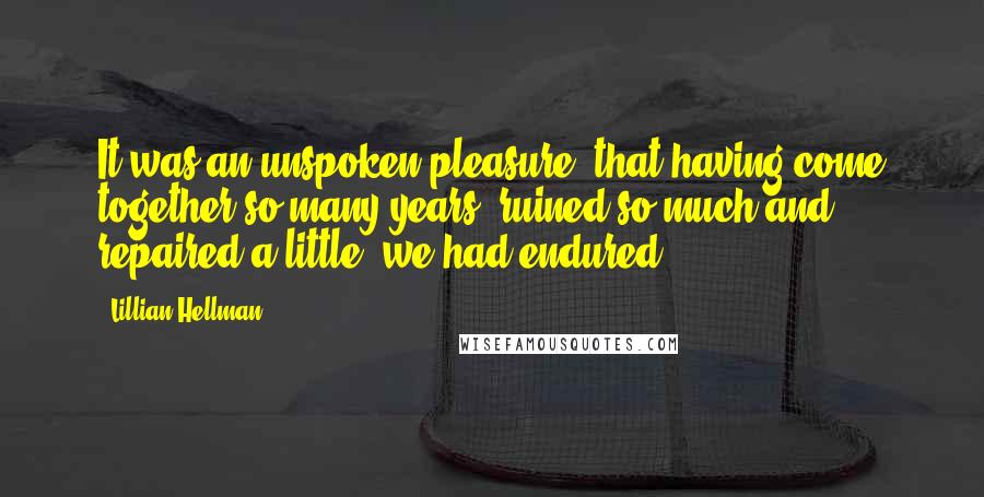 Lillian Hellman Quotes: It was an unspoken pleasure, that having come together so many years, ruined so much and repaired a little, we had endured.