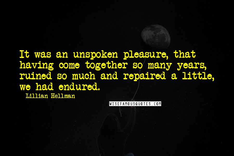 Lillian Hellman Quotes: It was an unspoken pleasure, that having come together so many years, ruined so much and repaired a little, we had endured.