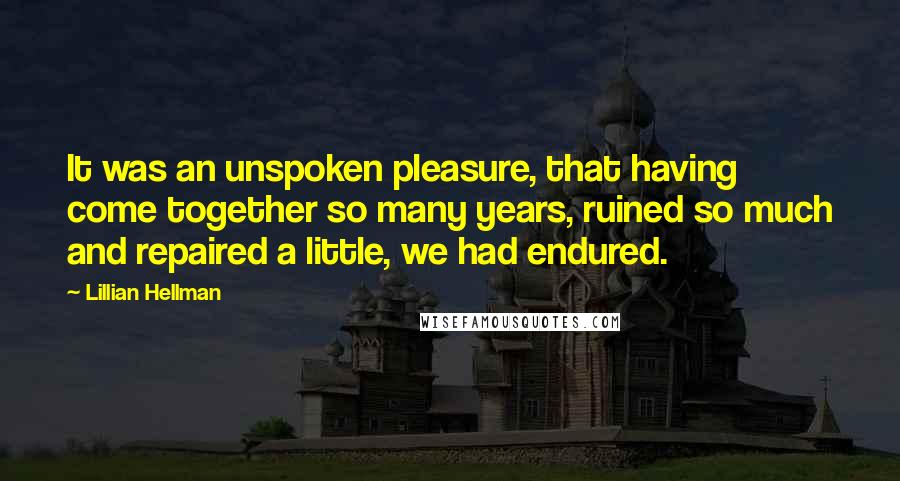 Lillian Hellman Quotes: It was an unspoken pleasure, that having come together so many years, ruined so much and repaired a little, we had endured.