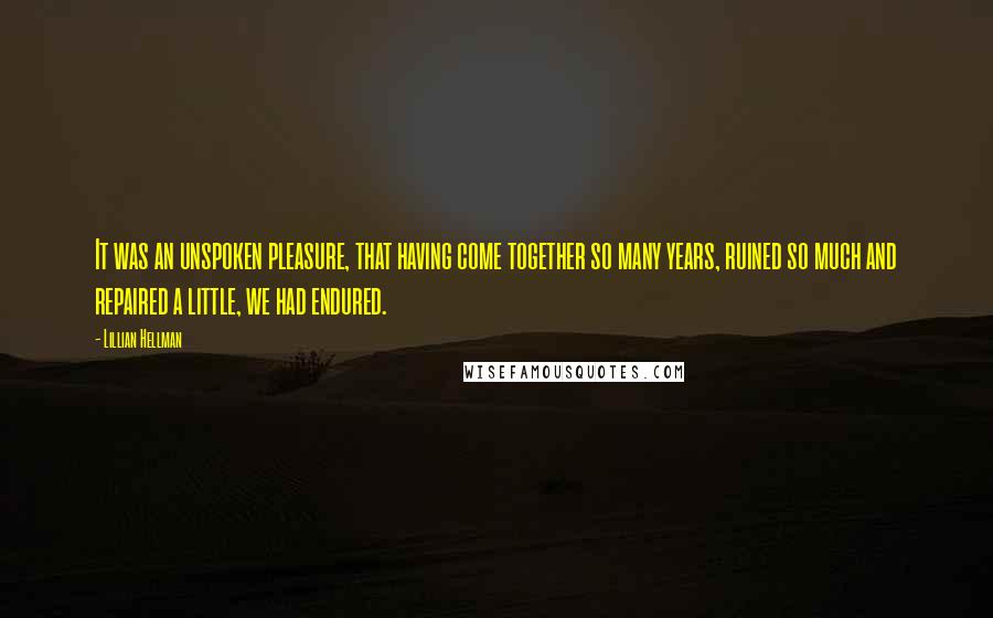 Lillian Hellman Quotes: It was an unspoken pleasure, that having come together so many years, ruined so much and repaired a little, we had endured.