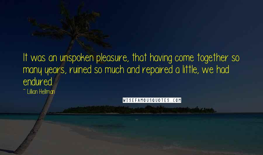 Lillian Hellman Quotes: It was an unspoken pleasure, that having come together so many years, ruined so much and repaired a little, we had endured.
