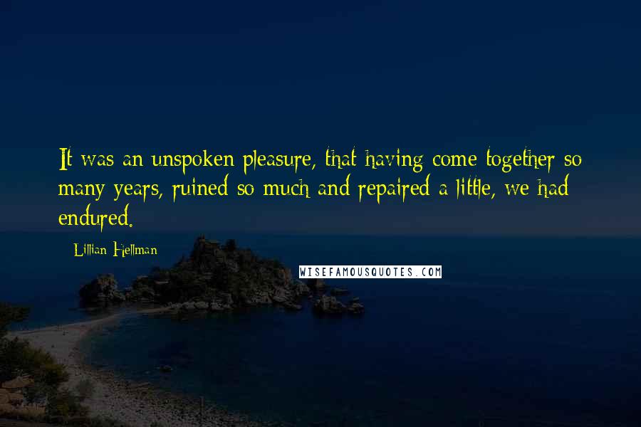 Lillian Hellman Quotes: It was an unspoken pleasure, that having come together so many years, ruined so much and repaired a little, we had endured.