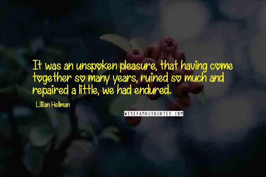 Lillian Hellman Quotes: It was an unspoken pleasure, that having come together so many years, ruined so much and repaired a little, we had endured.